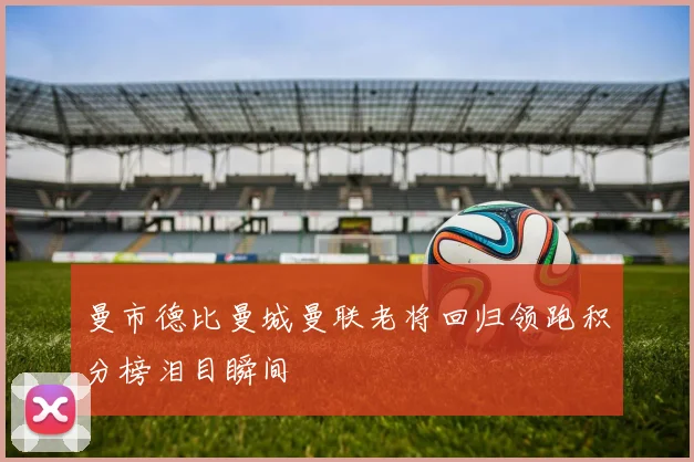 曼市德比曼城曼联老将回归领跑积分榜泪目瞬间