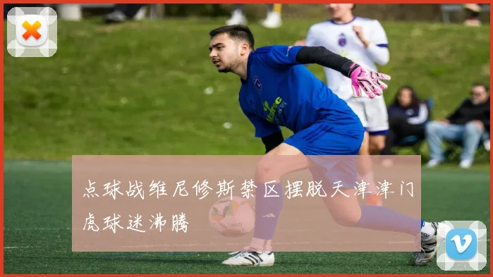 点球战维尼修斯禁区摆脱天津津门虎球迷沸腾