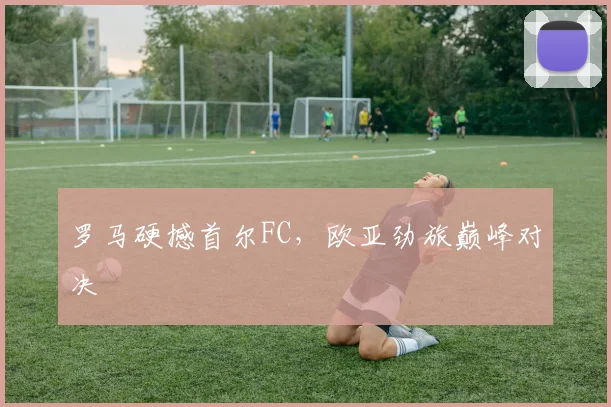 罗马硬撼首尔FC，欧亚劲旅巅峰对决