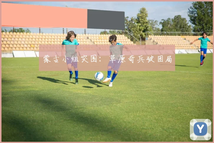蒙古小组突围：草原奇兵破困局