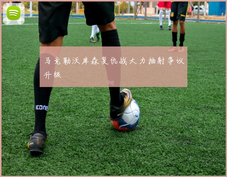 马竞勒沃库森复仇战大力抽射争议升级