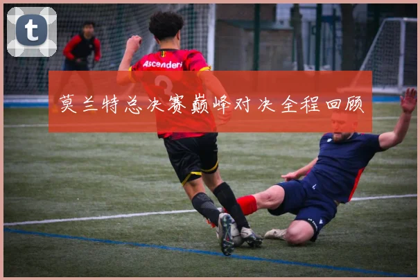 莫兰特总决赛巅峰对决全程回顾