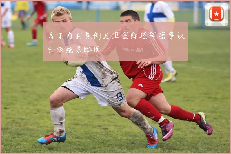 马丁内利晃倒后卫国际迈阿密争议升级绝杀瞬间