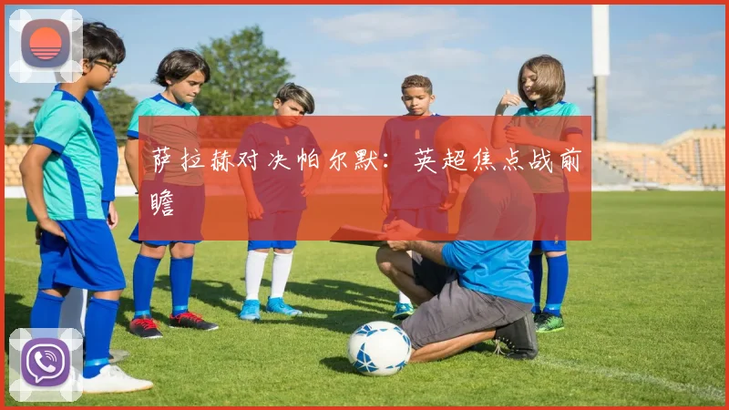 萨拉赫对决帕尔默：英超焦点战前瞻