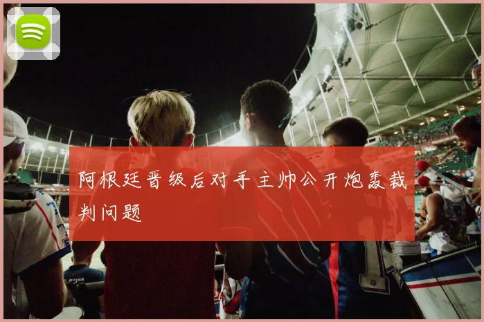 阿根廷晋级后对手主帅公开炮轰裁判问题