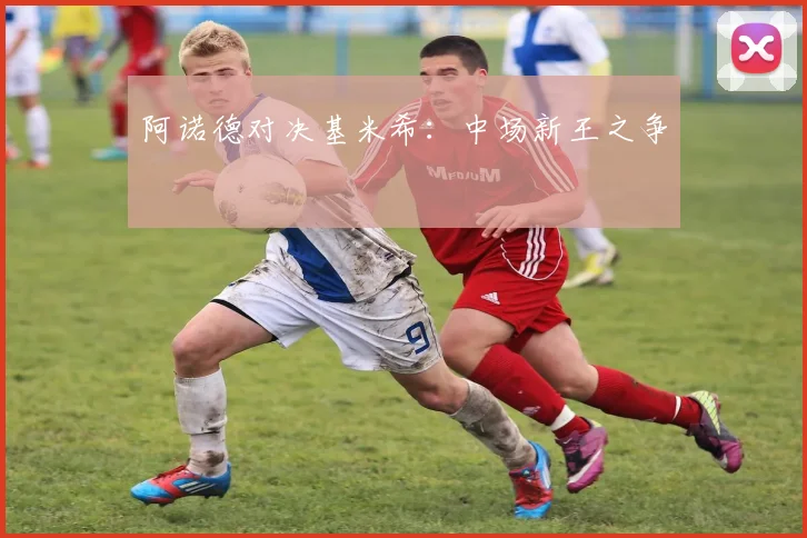 阿诺德对决基米希：中场新王之争