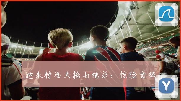 迪米特洛夫抢七绝杀，惊险晋级