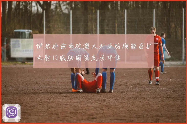 伊尔迪兹面对澳大利亚防线能否扩大射门威胁前场支点评估