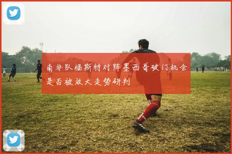 南非队福斯特对阵墨西哥破门机会是否被放大走势研判