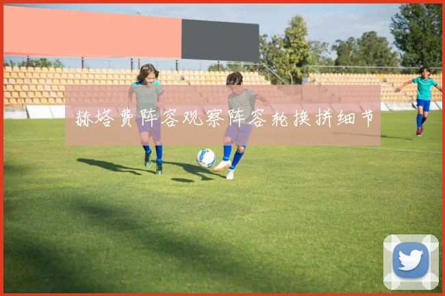 赫塔费阵容观察阵容轮换拼细节