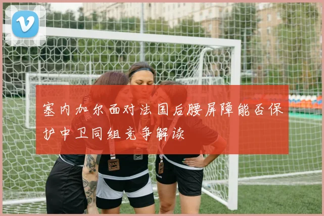 塞内加尔面对法国后腰屏障能否保护中卫同组竞争解读