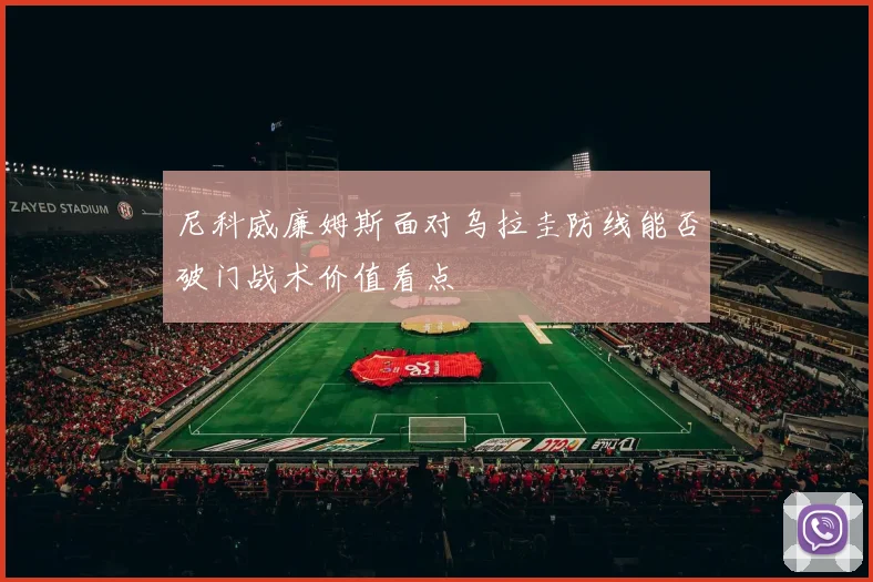 尼科威廉姆斯面对乌拉圭防线能否破门战术价值看点