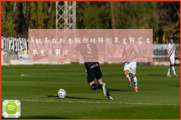 K组乌兹别克斯坦对阵刚果金阵容名单重点解读