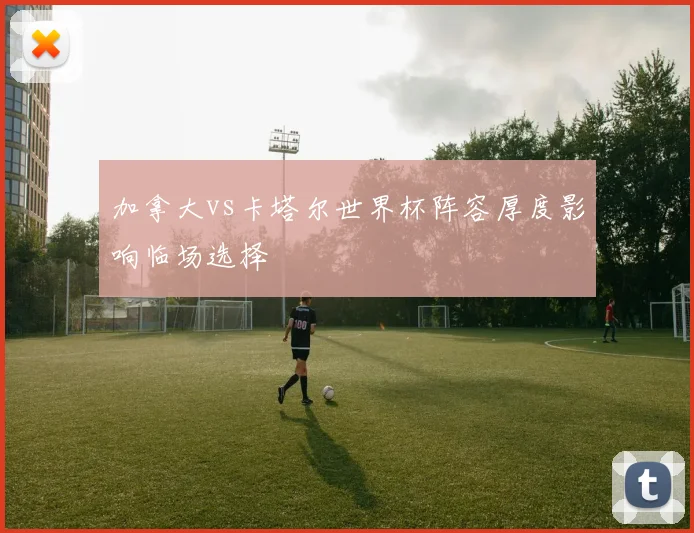 加拿大vs卡塔尔世界杯阵容厚度影响临场选择
