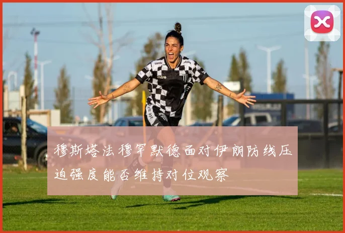 穆斯塔法穆罕默德面对伊朗防线压迫强度能否维持对位观察