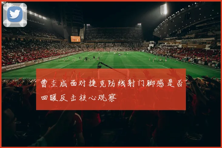 曹圭成面对捷克防线射门脚感是否回暖反击核心观察