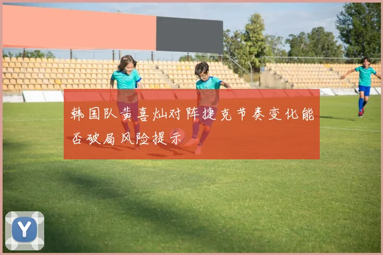 韩国队黄喜灿对阵捷克节奏变化能否破局风险提示