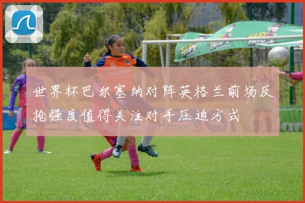 世界杯巴尔塞纳对阵英格兰前场反抢强度值得关注对手压迫方式