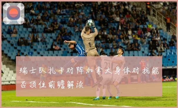 瑞士队扎卡对阵加拿大身体对抗能否顶住前瞻解读