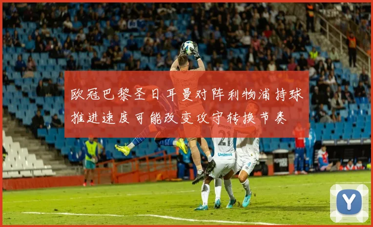 欧冠巴黎圣日耳曼对阵利物浦持球推进速度可能改变攻守转换节奏
