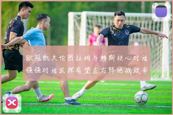 欧冠凯夫伦图拉姆与赖斯核心对话强强对话发挥有望左右阵地战效率