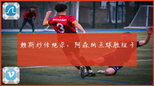 赖斯妙传绝杀，阿森纳点球胜纽卡