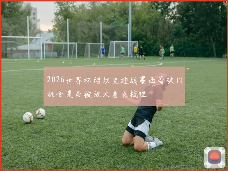 2026世界杯绍切克迎战墨西哥破门机会是否被放大看点梳理