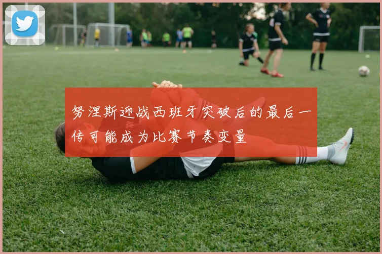 努涅斯迎战西班牙突破后的最后一传可能成为比赛节奏变量