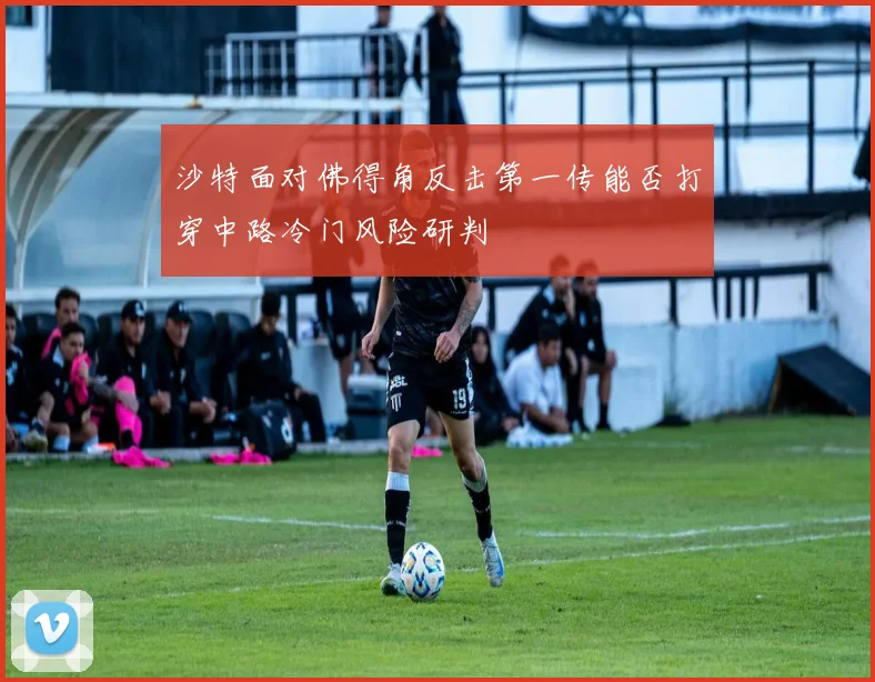 沙特面对佛得角反击第一传能否打穿中路冷门风险研判