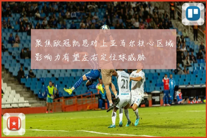 聚焦欧冠凯恩对上亚马尔核心区域影响力有望左右定位球威胁