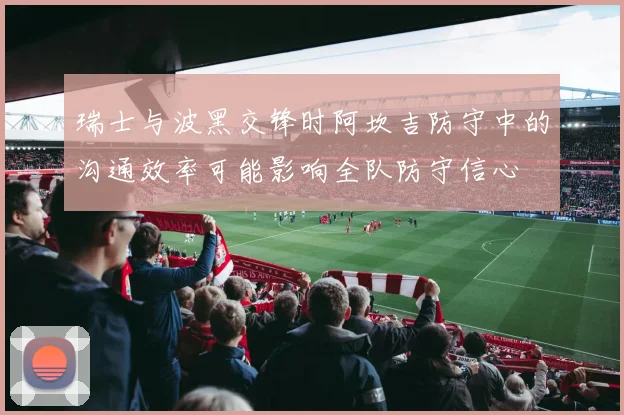 瑞士与波黑交锋时阿坎吉防守中的沟通效率可能影响全队防守信心