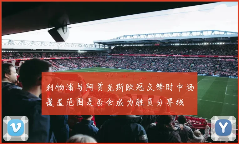 利物浦与阿贾克斯欧冠交锋时中场覆盖范围是否会成为胜负分界线