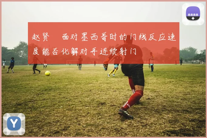 赵贤祐面对墨西哥时的门线反应速度能否化解对手连续射门