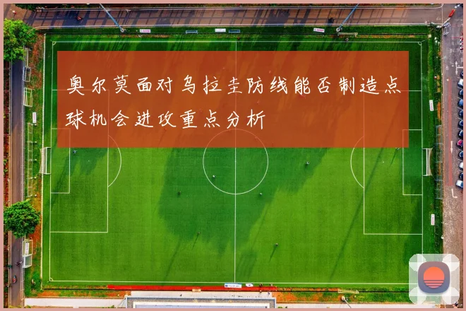 奥尔莫面对乌拉圭防线能否制造点球机会进攻重点分析
